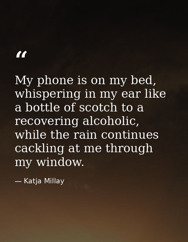 My phone is on my bed, whispering in my ear like a bottle of scotch to a recovering alcoholic, while the rain continues  — Katja Millay