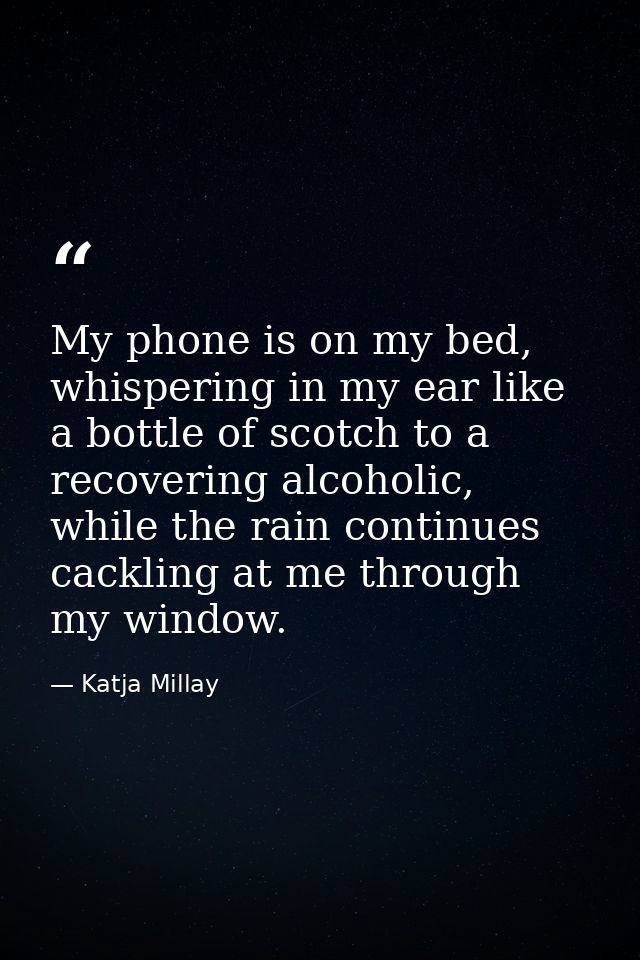 My phone is on my bed, whispering in my ear like a bottle of scotch to a recovering alcoholic, while the rain continues  — Katja Millay