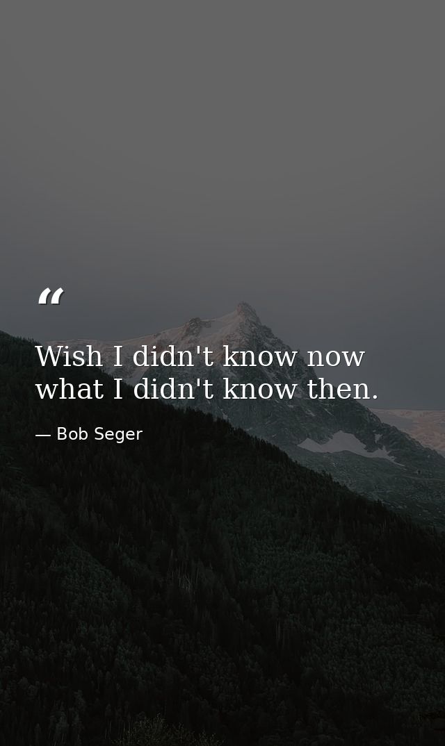 Wish I didn't know now what I didn't know then. — Bob Seger