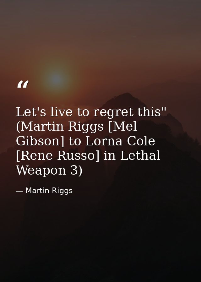 Let's live to regret this" (Martin Riggs [Mel Gibson] to Lorna Cole [Rene Russo] in Lethal Weapon 3) — Martin Riggs