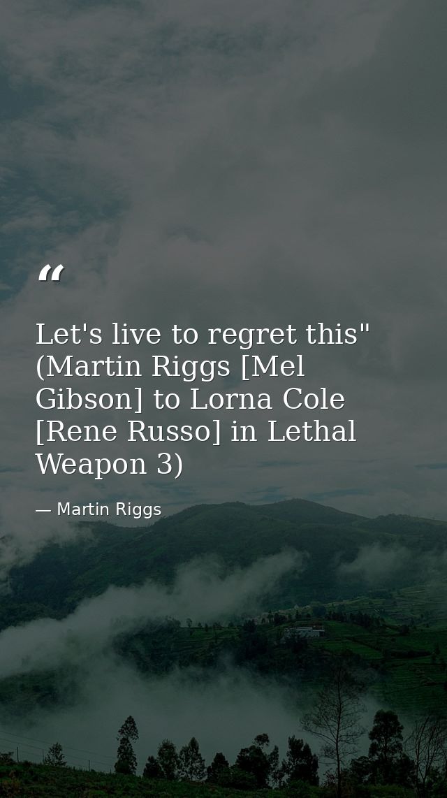 Let's live to regret this" (Martin Riggs [Mel Gibson] to Lorna Cole [Rene Russo] in Lethal Weapon 3) — Martin Riggs
