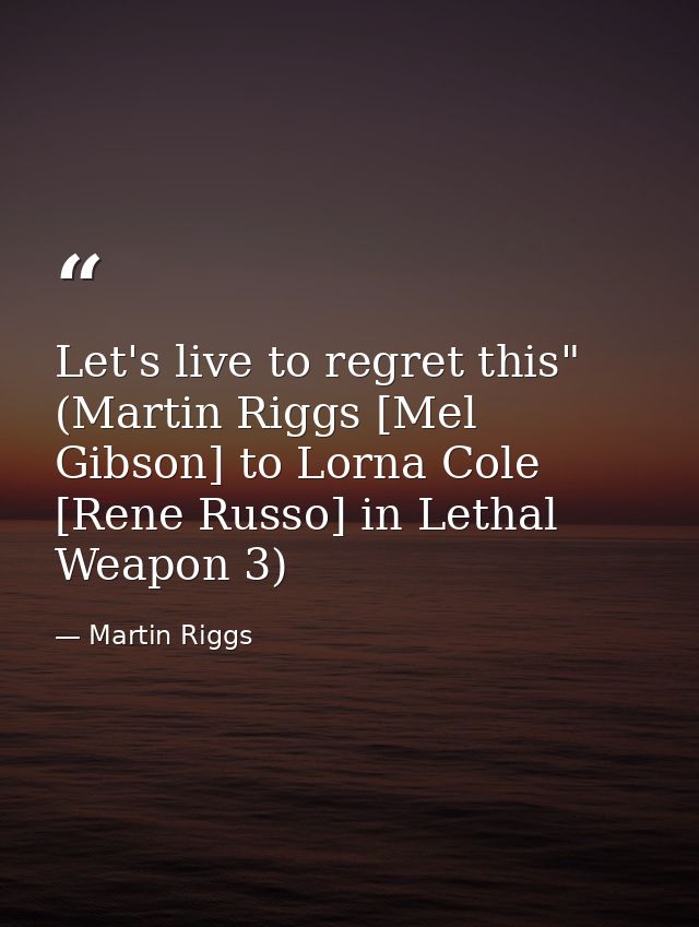 Let's live to regret this" (Martin Riggs [Mel Gibson] to Lorna Cole [Rene Russo] in Lethal Weapon 3) — Martin Riggs