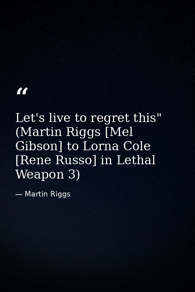 Let's live to regret this" (Martin Riggs [Mel Gibson] to Lorna Cole [Rene Russo] in Lethal Weapon 3) — Martin Riggs
