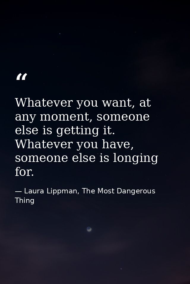 Whatever you want, at any moment, someone else is getting it. Whatever you have, someone else is longing for. — Laura Lippman, The Most Dangerous Thing