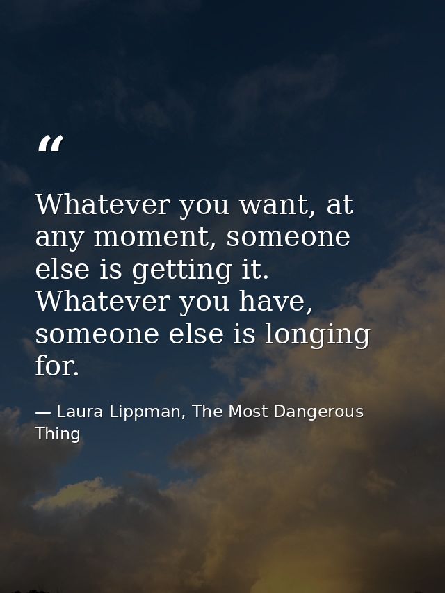 Whatever you want, at any moment, someone else is getting it. Whatever you have, someone else is longing for. — Laura Lippman, The Most Dangerous Thing