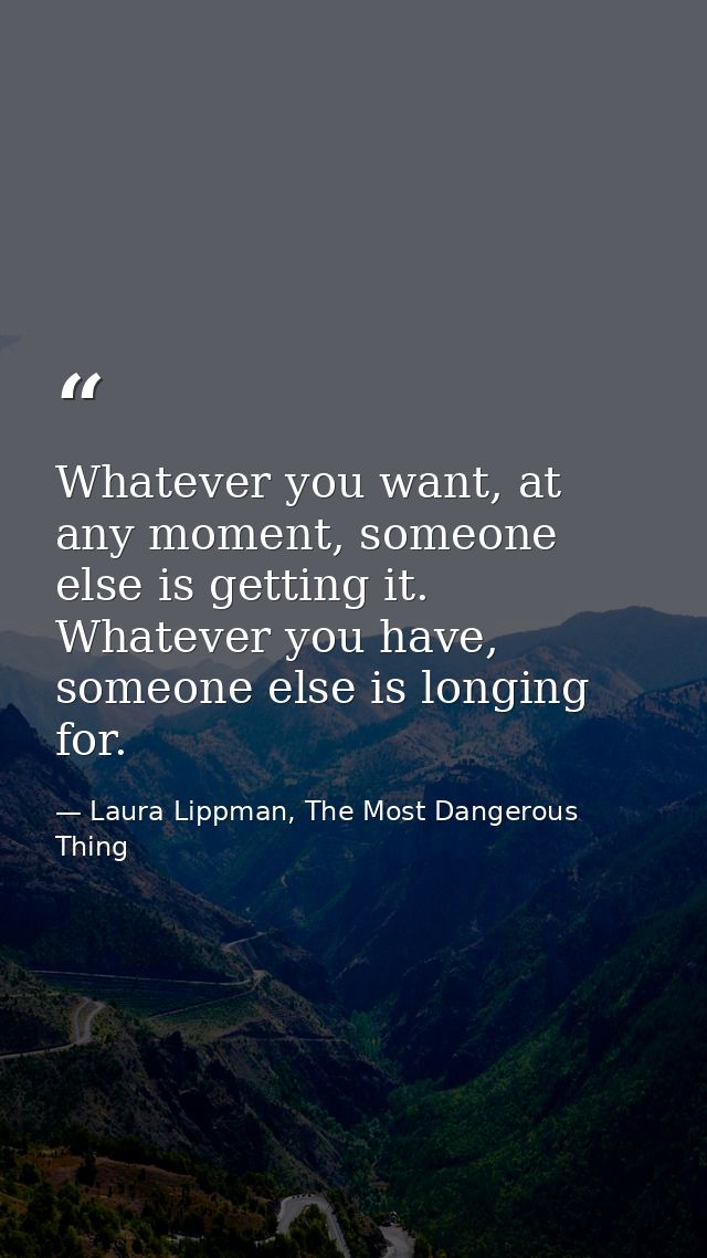 Whatever you want, at any moment, someone else is getting it. Whatever you have, someone else is longing for. — Laura Lippman, The Most Dangerous Thing