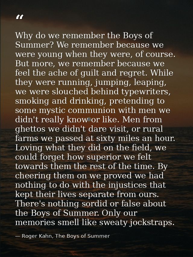 Why do we remember the Boys of Summer? We remember because we were young when they were, of course. But more, we remembe — Roger Kahn, The Boys of Summer