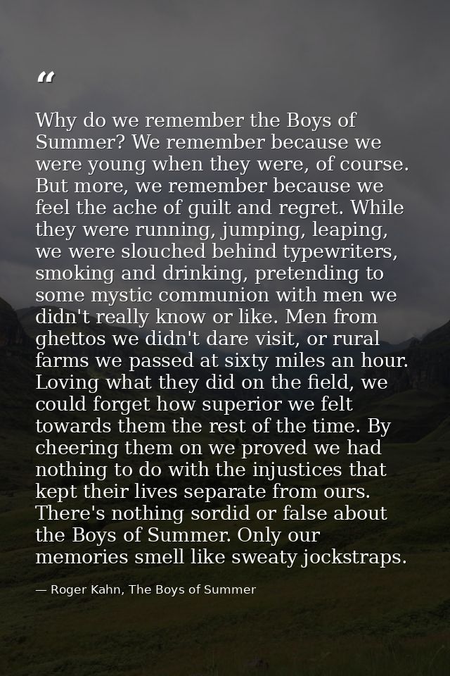 Why do we remember the Boys of Summer? We remember because we were young when they were, of course. But more, we remembe — Roger Kahn, The Boys of Summer
