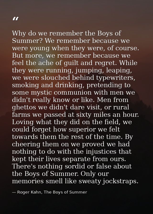Why do we remember the Boys of Summer? We remember because we were young when they were, of course. But more, we remembe — Roger Kahn, The Boys of Summer