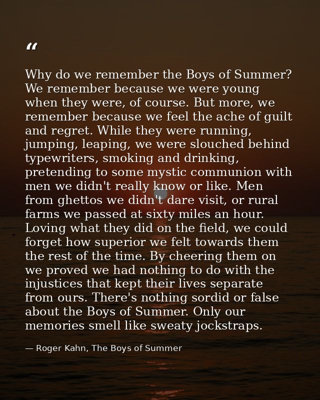 Why do we remember the Boys of Summer? We remember because we were young when they were, of course. But more, we remembe — Roger Kahn, The Boys of Summer