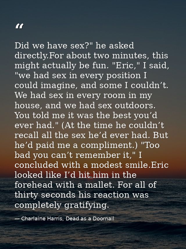 Did we have sex?" he asked directly.For about two minutes, this might actually be fun. "Eric," I said, "we had sex in ev — Charlaine Harris, Dead as a Doornail