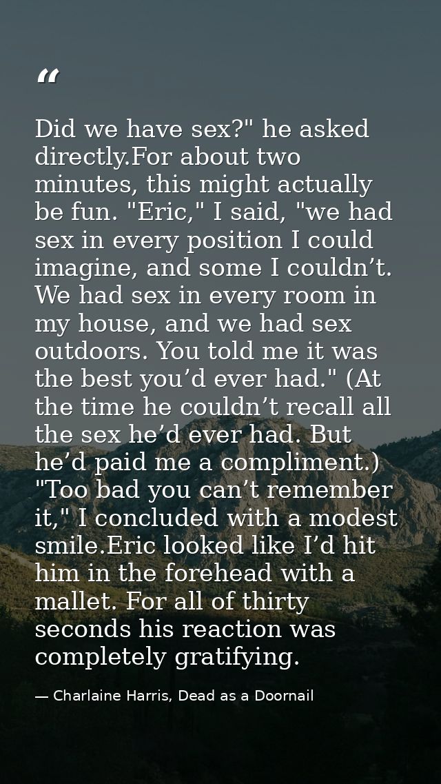 Did we have sex?" he asked directly.For about two minutes, this might actually be fun. "Eric," I said, "we had sex in ev — Charlaine Harris, Dead as a Doornail