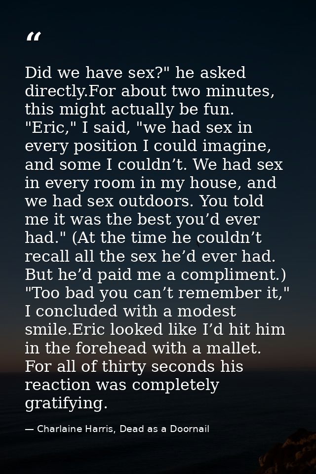 Did we have sex?" he asked directly.For about two minutes, this might actually be fun. "Eric," I said, "we had sex in ev — Charlaine Harris, Dead as a Doornail