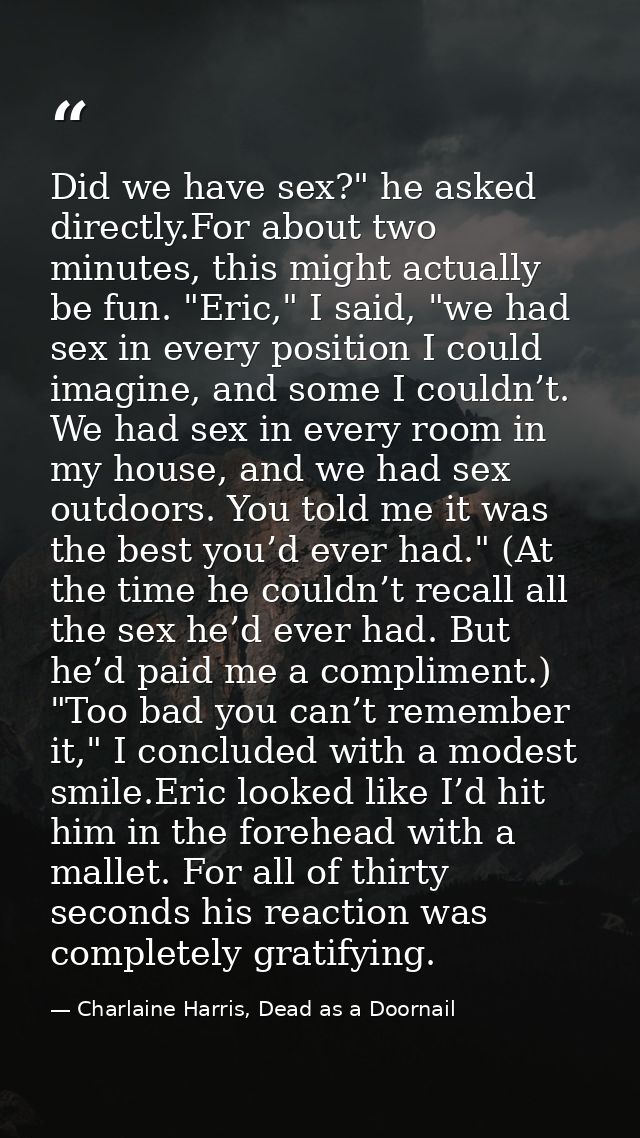 Did we have sex?" he asked directly.For about two minutes, this might actually be fun. "Eric," I said, "we had sex in ev — Charlaine Harris, Dead as a Doornail