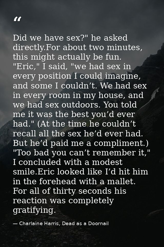 Did we have sex?" he asked directly.For about two minutes, this might actually be fun. "Eric," I said, "we had sex in ev — Charlaine Harris, Dead as a Doornail
