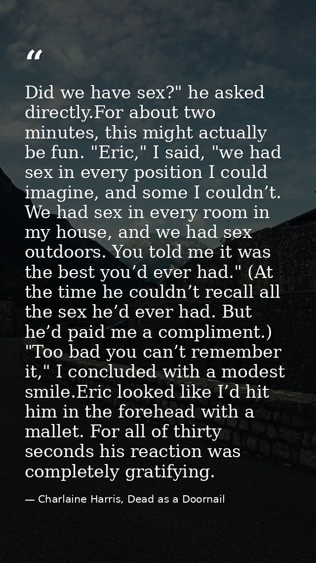 Did we have sex?" he asked directly.For about two minutes, this might actually be fun. "Eric," I said, "we had sex in ev — Charlaine Harris, Dead as a Doornail