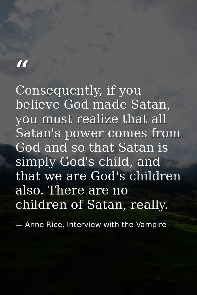 Consequently, if you believe God made Satan, you must realize that all Satan's power comes from God and so that Satan is — Anne Rice, Interview with the Vampire