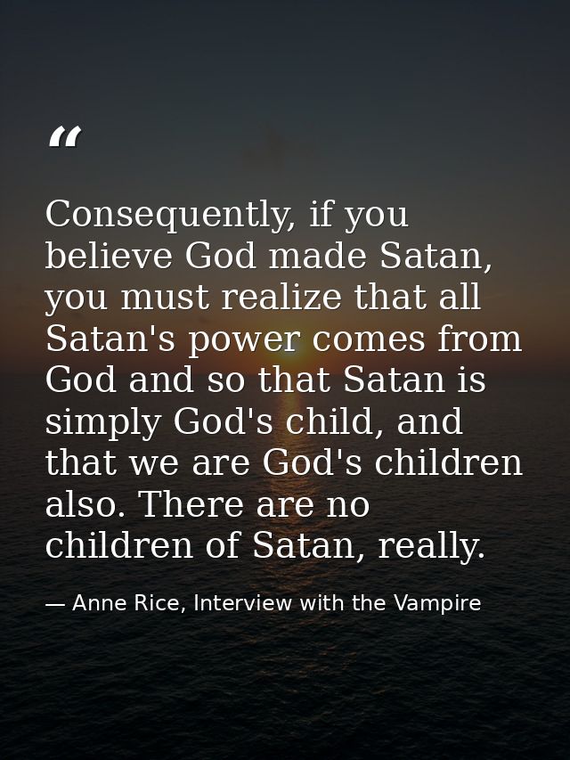 Consequently, if you believe God made Satan, you must realize that all Satan's power comes from God and so that Satan is — Anne Rice, Interview with the Vampire