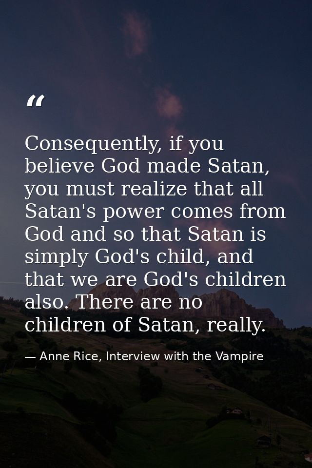 Consequently, if you believe God made Satan, you must realize that all Satan's power comes from God and so that Satan is — Anne Rice, Interview with the Vampire
