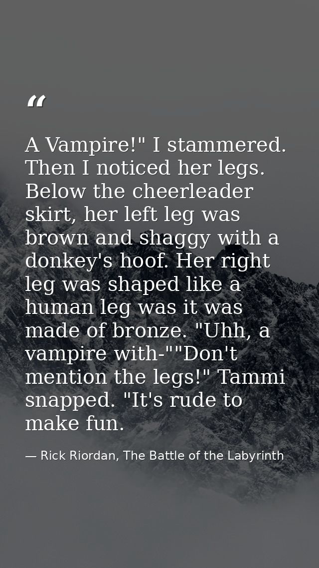 A Vampire!" I stammered. Then I noticed her legs. Below the cheerleader skirt, her left leg was brown and shaggy with a  — Rick Riordan, The Battle of the Labyrinth