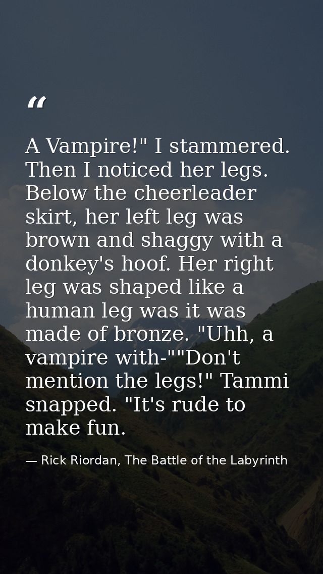 A Vampire!" I stammered. Then I noticed her legs. Below the cheerleader skirt, her left leg was brown and shaggy with a  — Rick Riordan, The Battle of the Labyrinth