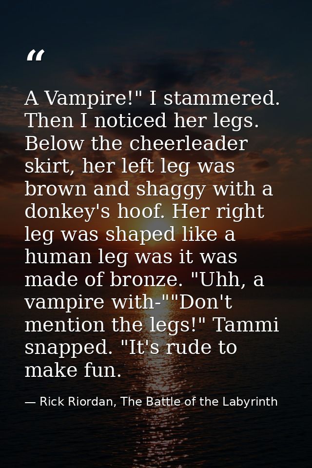 A Vampire!" I stammered. Then I noticed her legs. Below the cheerleader skirt, her left leg was brown and shaggy with a  — Rick Riordan, The Battle of the Labyrinth