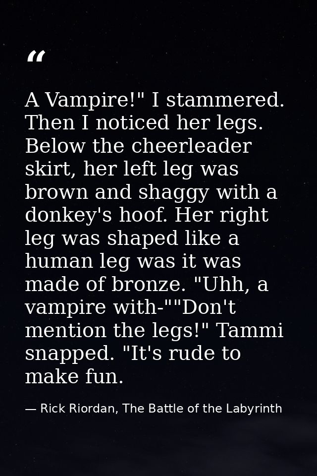A Vampire!" I stammered. Then I noticed her legs. Below the cheerleader skirt, her left leg was brown and shaggy with a  — Rick Riordan, The Battle of the Labyrinth