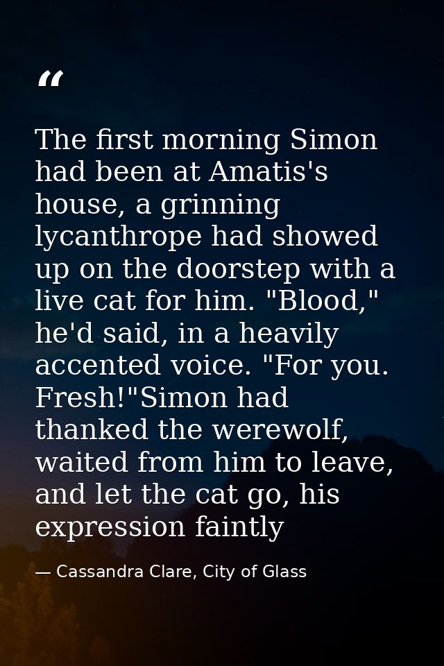 The first morning Simon had been at Amatis's house, a grinning lycanthrope had showed up on the doorstep with a live cat — Cassandra Clare, City of Glass