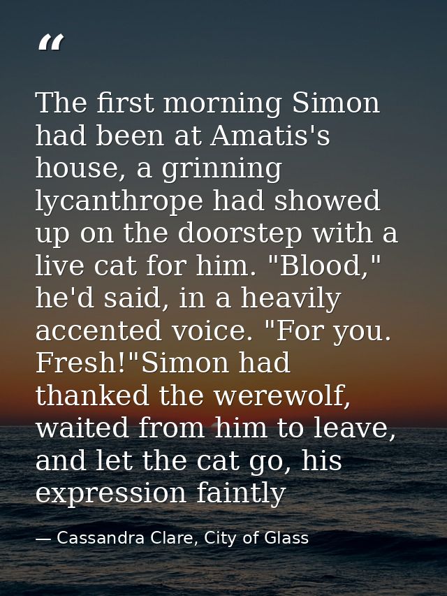 The first morning Simon had been at Amatis's house, a grinning lycanthrope had showed up on the doorstep with a live cat — Cassandra Clare, City of Glass