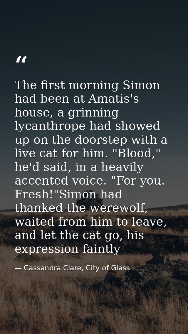 The first morning Simon had been at Amatis's house, a grinning lycanthrope had showed up on the doorstep with a live cat — Cassandra Clare, City of Glass