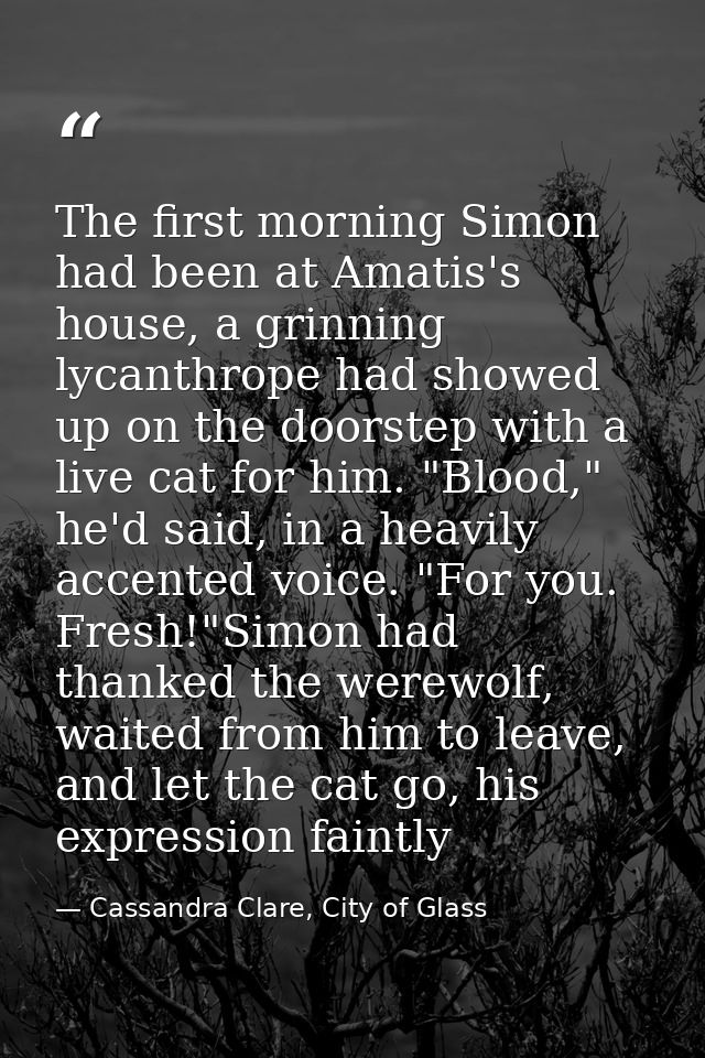 The first morning Simon had been at Amatis's house, a grinning lycanthrope had showed up on the doorstep with a live cat — Cassandra Clare, City of Glass