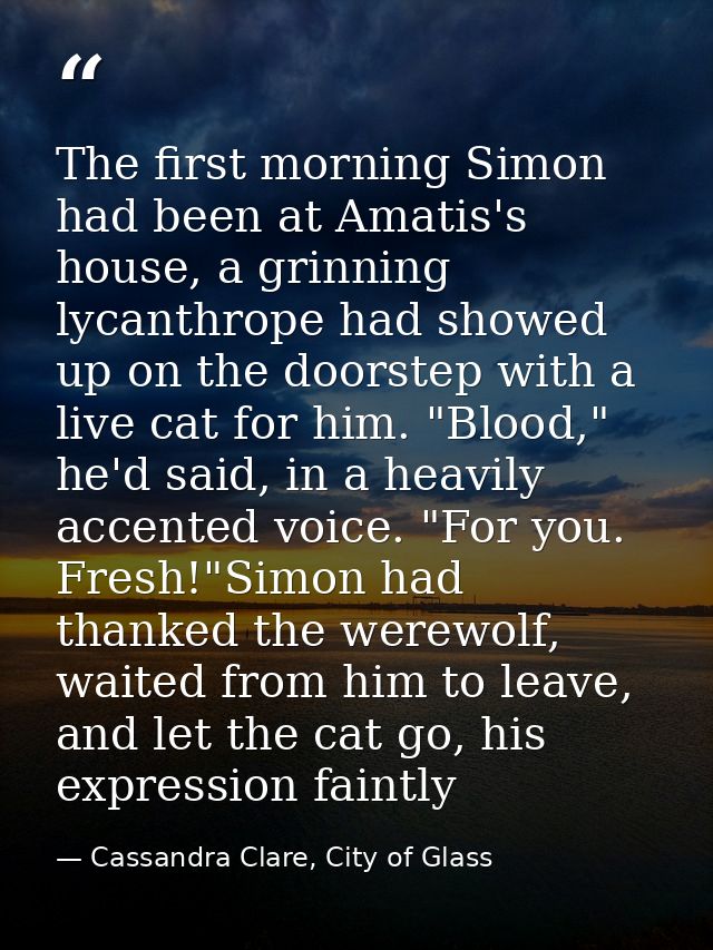The first morning Simon had been at Amatis's house, a grinning lycanthrope had showed up on the doorstep with a live cat — Cassandra Clare, City of Glass