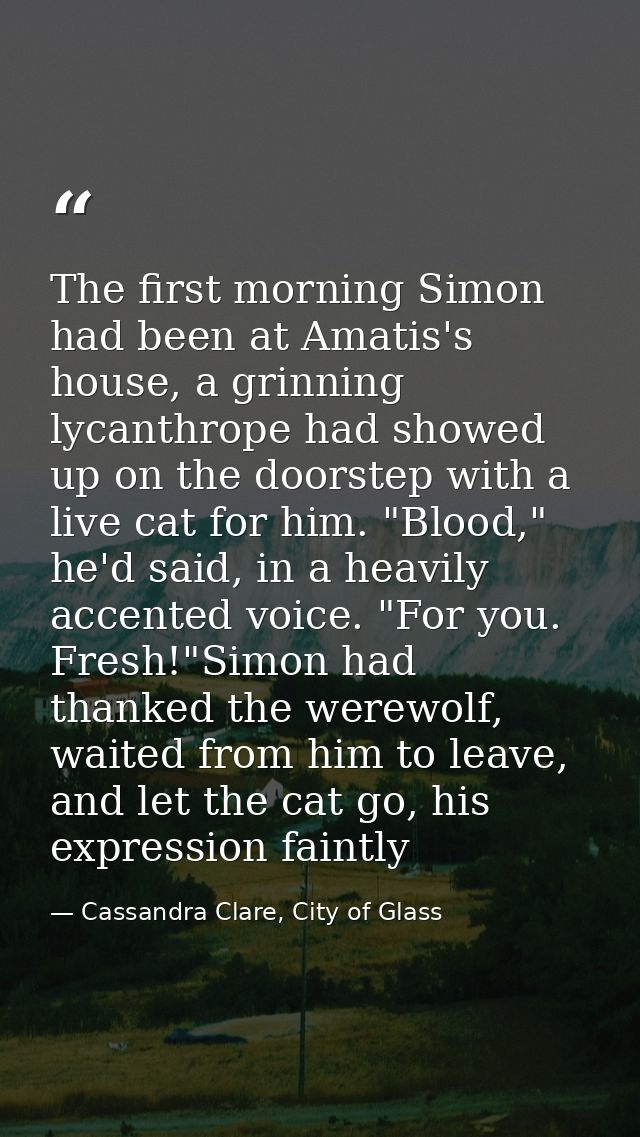 The first morning Simon had been at Amatis's house, a grinning lycanthrope had showed up on the doorstep with a live cat — Cassandra Clare, City of Glass