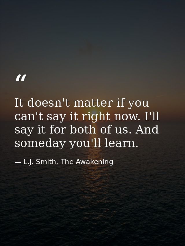 It doesn't matter if you can't say it right now. I'll say it for both of us. And someday you'll learn. — L.J. Smith, The Awakening