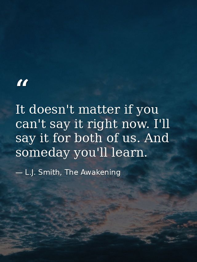 It doesn't matter if you can't say it right now. I'll say it for both of us. And someday you'll learn. — L.J. Smith, The Awakening