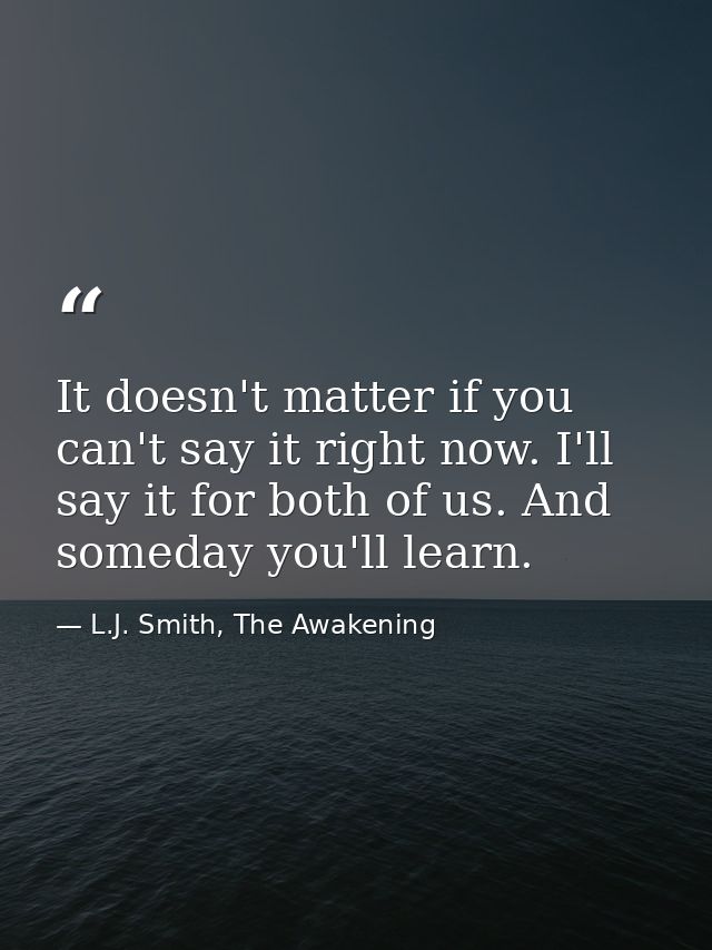 It doesn't matter if you can't say it right now. I'll say it for both of us. And someday you'll learn. — L.J. Smith, The Awakening