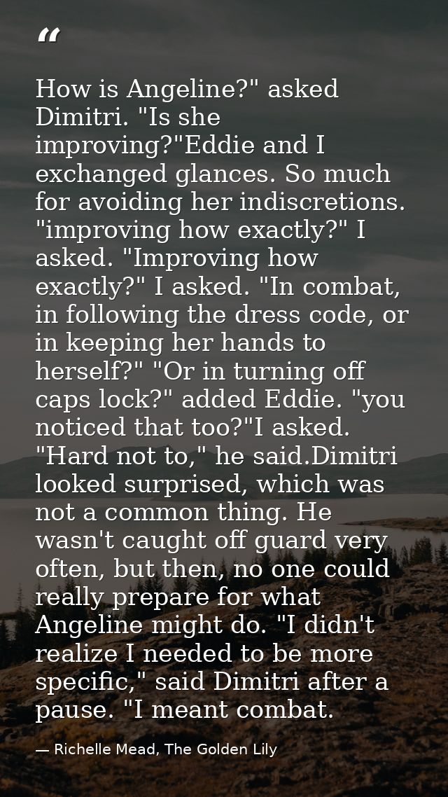 How is Angeline?" asked Dimitri. "Is she improving?"Eddie and I exchanged glances. So much for avoiding her indiscretion — Richelle Mead, The Golden Lily