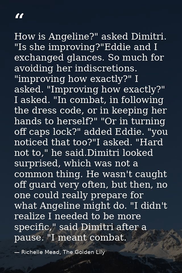 How is Angeline?" asked Dimitri. "Is she improving?"Eddie and I exchanged glances. So much for avoiding her indiscretion — Richelle Mead, The Golden Lily
