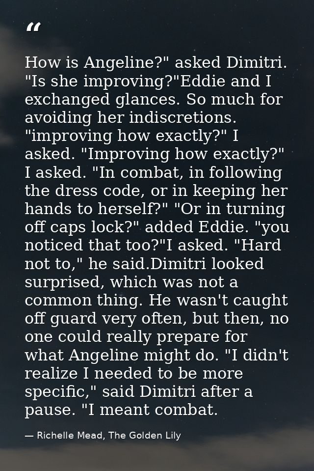 How is Angeline?" asked Dimitri. "Is she improving?"Eddie and I exchanged glances. So much for avoiding her indiscretion — Richelle Mead, The Golden Lily