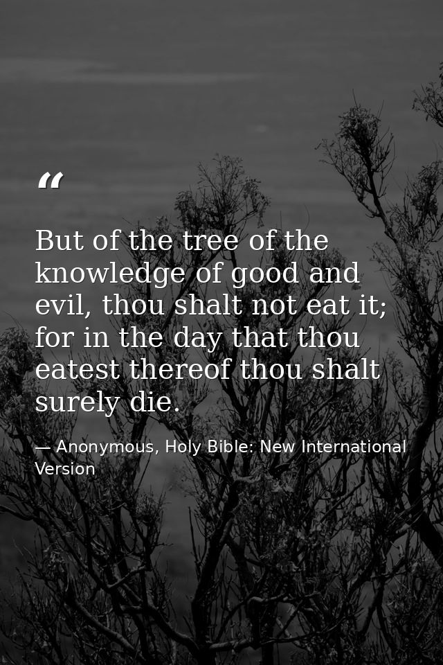 But of the tree of the knowledge of good and evil, thou shalt not eat it; for in the day that thou eatest thereof thou s — Anonymous, Holy Bible: New International Version