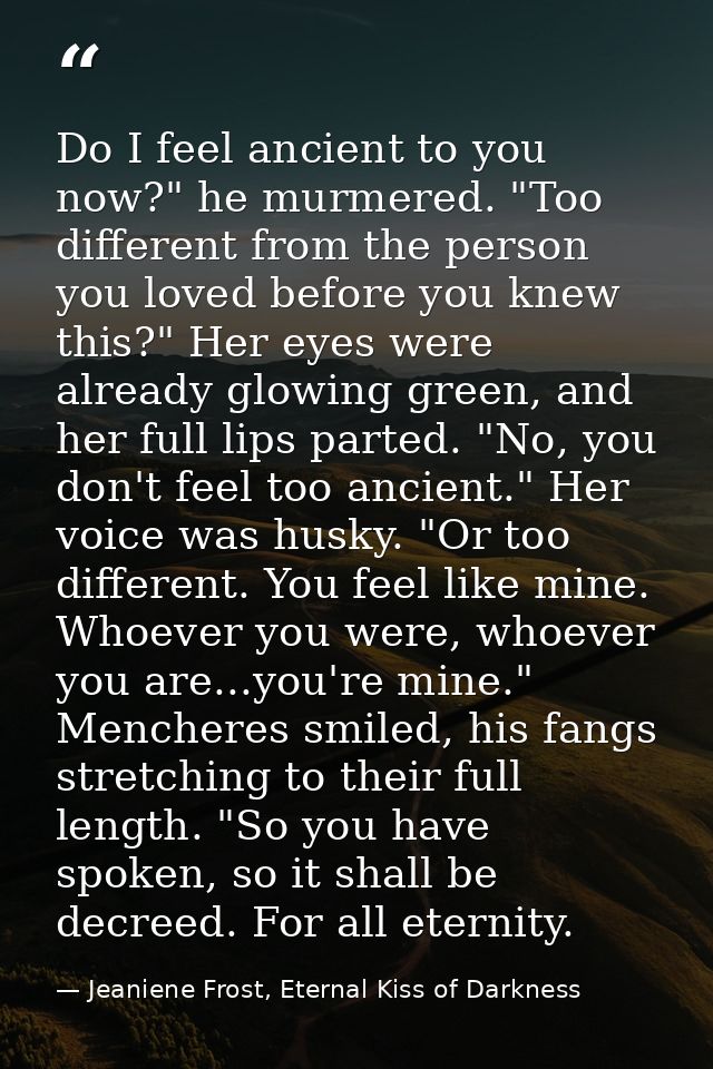 Do I feel ancient to you now?" he murmered. "Too different from the person you loved before you knew this?" Her eyes wer — Jeaniene Frost, Eternal Kiss of Darkness