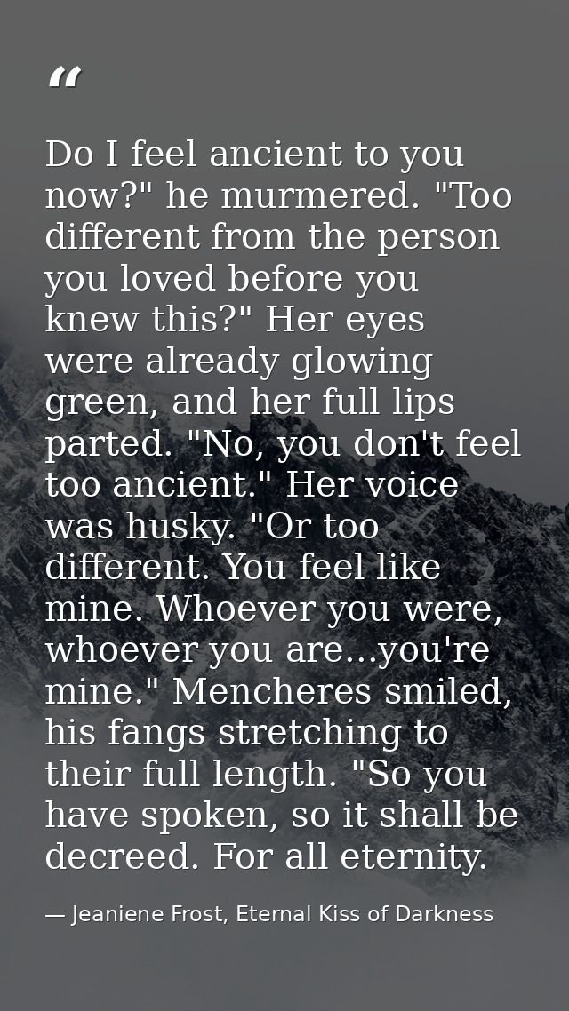 Do I feel ancient to you now?" he murmered. "Too different from the person you loved before you knew this?" Her eyes wer — Jeaniene Frost, Eternal Kiss of Darkness