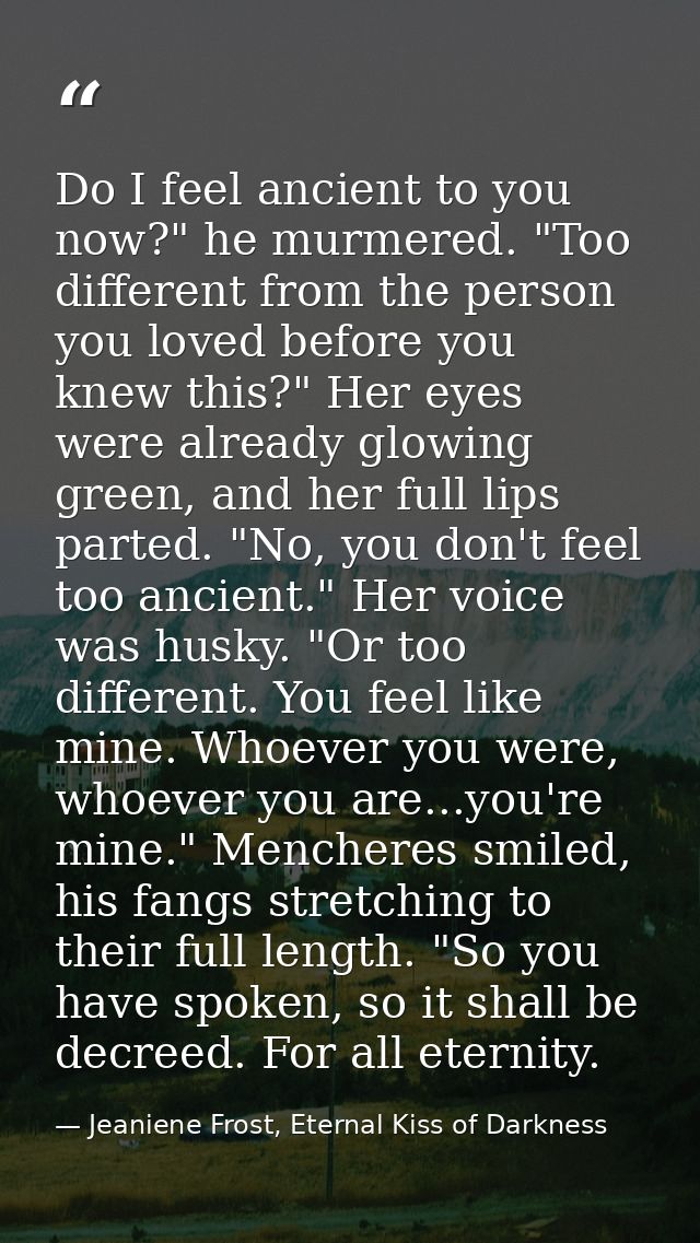 Do I feel ancient to you now?" he murmered. "Too different from the person you loved before you knew this?" Her eyes wer — Jeaniene Frost, Eternal Kiss of Darkness