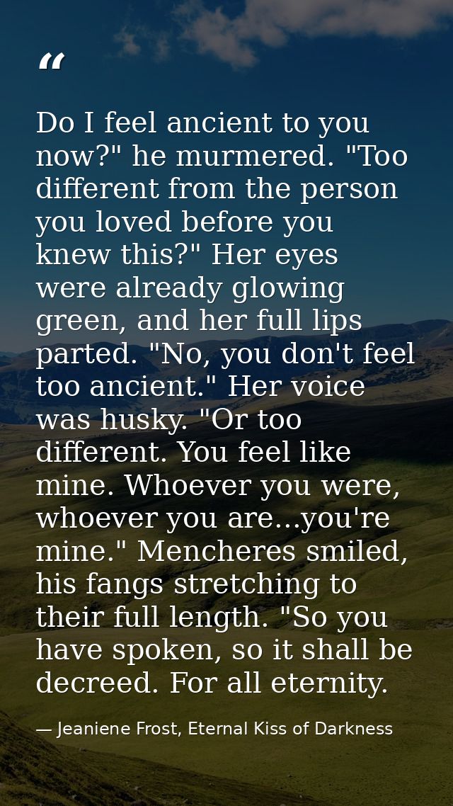 Do I feel ancient to you now?" he murmered. "Too different from the person you loved before you knew this?" Her eyes wer — Jeaniene Frost, Eternal Kiss of Darkness