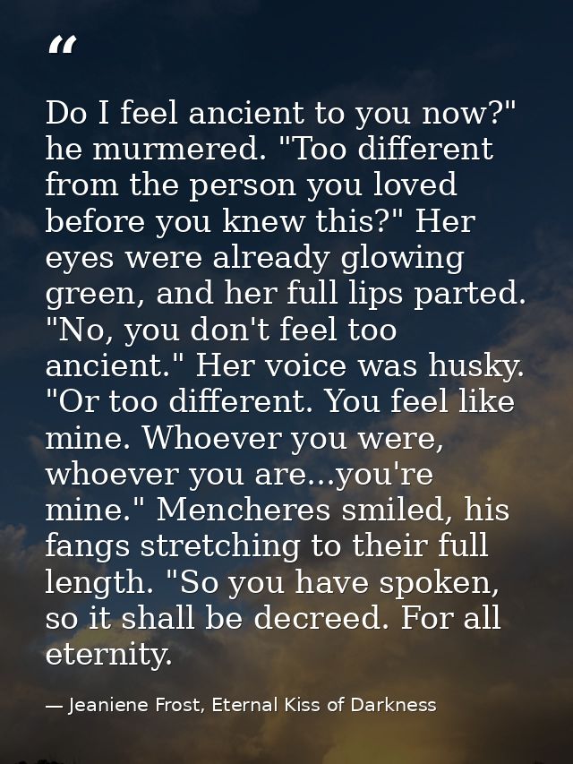 Do I feel ancient to you now?" he murmered. "Too different from the person you loved before you knew this?" Her eyes wer — Jeaniene Frost, Eternal Kiss of Darkness