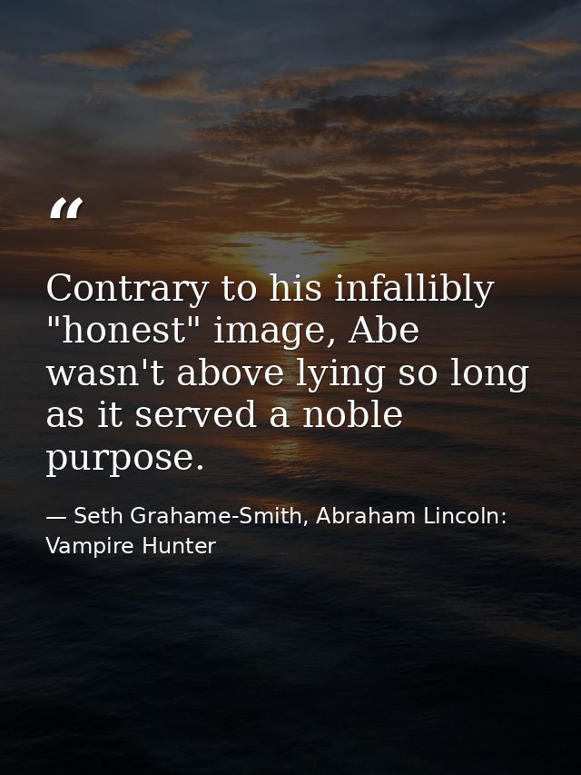 Contrary to his infallibly "honest" image, Abe wasn't above lying so long as it served a noble purpose. — Seth Grahame-Smith, Abraham Lincoln: Vampire Hunter