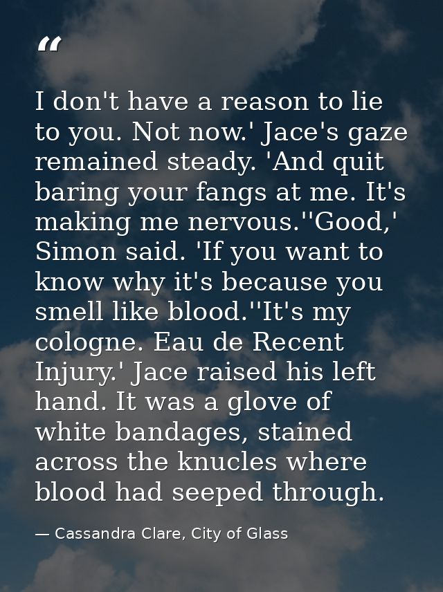 I don't have a reason to lie to you. Not now.' Jace's gaze remained steady. 'And quit baring your fangs at me. It's maki — Cassandra Clare, City of Glass