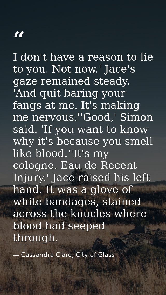I don't have a reason to lie to you. Not now.' Jace's gaze remained steady. 'And quit baring your fangs at me. It's maki — Cassandra Clare, City of Glass