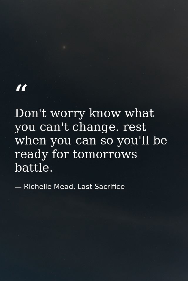 Don't worry know what you can't change. rest when you can so you'll be ready for tomorrows battle. — Richelle Mead, Last Sacrifice