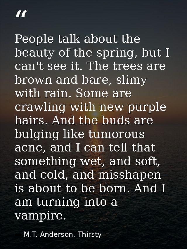 People talk about the beauty of the spring, but I can't see it. The trees are brown and bare, slimy with rain. Some are  — M.T. Anderson, Thirsty
